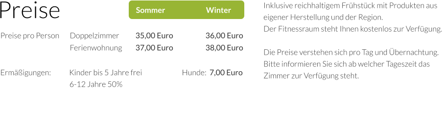 Preise Sommer                           Winter Preise pro Person 	Doppelzimmer	35,00 Euro	36,00 Euro 	Ferienwohnung	37,00 Euro	38,00 Euro	 Ermäßigungen:            Kinder bis 5 Jahre frei 		          Hunde:  7,00 Euro                                     	         6-12 Jahre 50%                                                 Inklusive reichhaltigem Frühstück mit Produkten aus eigener Herstellung und der Region. Der Fitnessraum steht Ihnen kostenlos zur Verfügung.  Die Preise verstehen sich pro Tag und Übernachtung. Bitte informieren Sie sich ab welcher Tageszeit das Zimmer zur Verfügung steht.