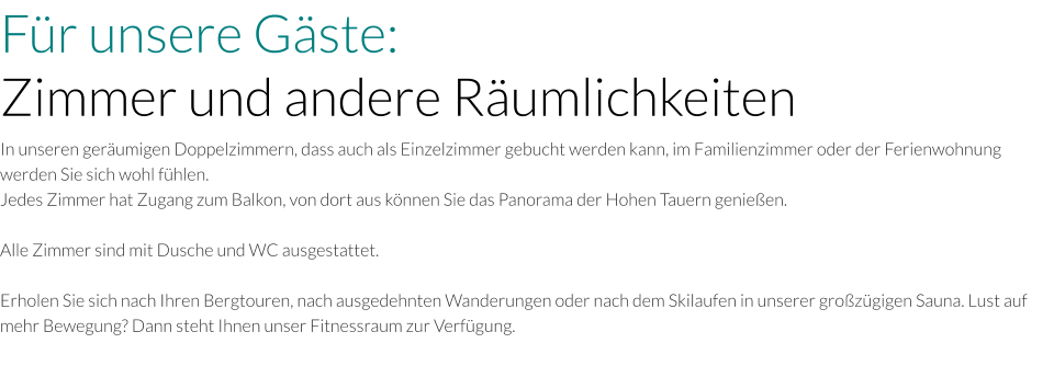 Für unsere Gäste: Zimmer und andere Räumlichkeiten In unseren geräumigen Doppelzimmern, dass auch als Einzelzimmer gebucht werden kann, im Familienzimmer oder der Ferienwohnung werden Sie sich wohl fühlen. Jedes Zimmer hat Zugang zum Balkon, von dort aus können Sie das Panorama der Hohen Tauern genießen.   Alle Zimmer sind mit Dusche und WC ausgestattet.  Erholen Sie sich nach Ihren Bergtouren, nach ausgedehnten Wanderungen oder nach dem Skilaufen in unserer großzügigen Sauna. Lust auf mehr Bewegung? Dann steht Ihnen unser Fitnessraum zur Verfügung.
